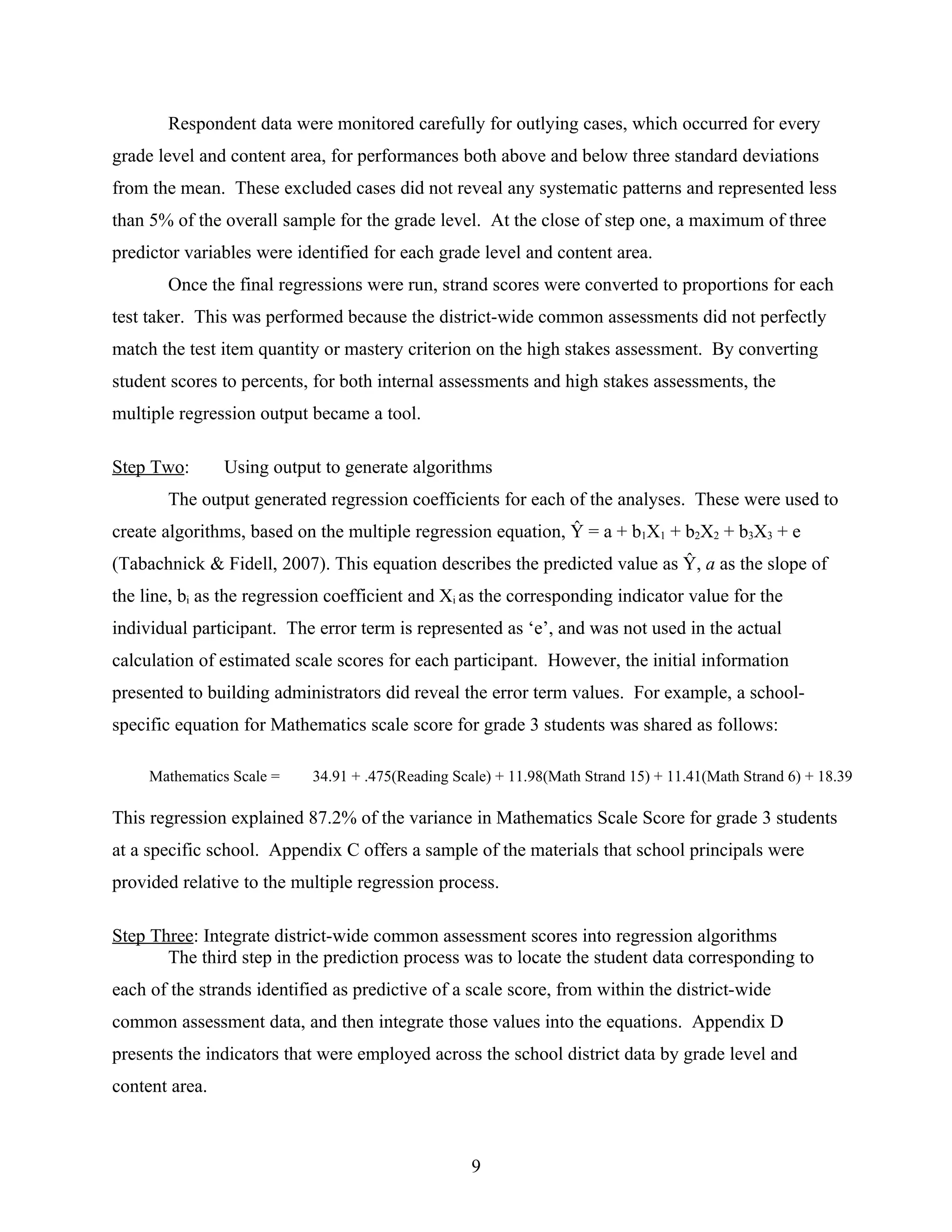 Respondent data were monitored carefully for outlying cases, which occurred for every
grade level and content area, for performances both above and below three standard deviations
from the mean. These excluded cases did not reveal any systematic patterns and represented less
than 5% of the overall sample for the grade level. At the close of step one, a maximum of three
predictor variables were identified for each grade level and content area.
Once the final regressions were run, strand scores were converted to proportions for each
test taker. This was performed because the district-wide common assessments did not perfectly
match the test item quantity or mastery criterion on the high stakes assessment. By converting
student scores to percents, for both internal assessments and high stakes assessments, the
multiple regression output became a tool.
Step Two: Using output to generate algorithms
The output generated regression coefficients for each of the analyses. These were used to
create algorithms, based on the multiple regression equation, Ŷ = a + b1X1 + b2X2 + b3X3 + e
(Tabachnick & Fidell, 2007). This equation describes the predicted value as Ŷ, a as the slope of
the line, bi as the regression coefficient and Xi as the corresponding indicator value for the
individual participant. The error term is represented as ‘e’, and was not used in the actual
calculation of estimated scale scores for each participant. However, the initial information
presented to building administrators did reveal the error term values. For example, a school-
specific equation for Mathematics scale score for grade 3 students was shared as follows:
Mathematics Scale = 34.91 + .475(Reading Scale) + 11.98(Math Strand 15) + 11.41(Math Strand 6) + 18.39
This regression explained 87.2% of the variance in Mathematics Scale Score for grade 3 students
at a specific school. Appendix C offers a sample of the materials that school principals were
provided relative to the multiple regression process.
Step Three: Integrate district-wide common assessment scores into regression algorithms
The third step in the prediction process was to locate the student data corresponding to
each of the strands identified as predictive of a scale score, from within the district-wide
common assessment data, and then integrate those values into the equations. Appendix D
presents the indicators that were employed across the school district data by grade level and
content area.
9
 