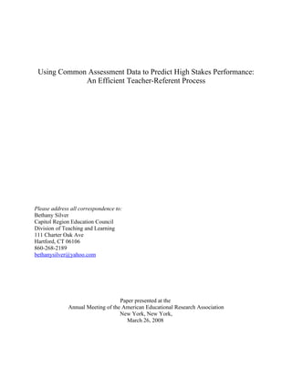 Using Common Assessment Data to Predict High Stakes Performance:
An Efficient Teacher-Referent Process
Please address all correspondence to:
Bethany Silver
Capitol Region Education Council
Division of Teaching and Learning
111 Charter Oak Ave
Hartford, CT 06106
860-268-2189
bethanysilver@yahoo.com
Paper presented at the
Annual Meeting of the American Educational Research Association
New York, New York,
March 26, 2008
 