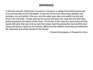EKPHRASIS
In the late summer of that year we lived in a house in a village that looked across the
river and the plain to the mountains. In the bed of the river there were pebbles and
boulders, dry and white in the sun, and the water was clear and swiftly moving and
blue in the channels. Troops went by the house and down the road and the dust they
raised powdered the leaves of the trees. The trunks of the trees too were dusty and the
leaves fell early that year and we saw the troops marching along the road and the dust
rising and leaves, stirred by the breeze, falling and the soldiers marching and afterward
the road bare and white except for the leaves.
~ Ernest Hemingway, A Farewell to Arms
 