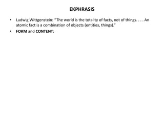 EKPHRASIS
• Ludwig Wittgenstein: “The world is the totality of facts, not of things. . . . An
atomic fact is a combination of objects (entities, things).”
• FORM and CONTENT:
 