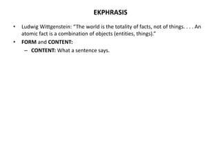 EKPHRASIS
• Ludwig Wittgenstein: “The world is the totality of facts, not of things. . . . An
atomic fact is a combination of objects (entities, things).”
• FORM and CONTENT:
– CONTENT: What a sentence says.
 
