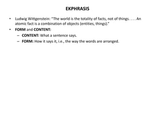 EKPHRASIS
• Ludwig Wittgenstein: “The world is the totality of facts, not of things. . . . An
atomic fact is a combination of objects (entities, things).”
• FORM and CONTENT:
– CONTENT: What a sentence says.
– FORM: How it says it, i.e., the way the words are arranged.
 