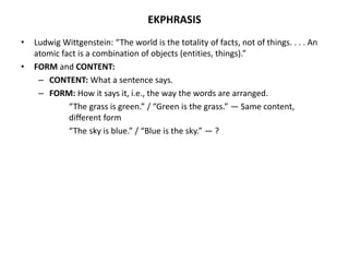 EKPHRASIS
• Ludwig Wittgenstein: “The world is the totality of facts, not of things. . . . An
atomic fact is a combination of objects (entities, things).”
• FORM and CONTENT:
– CONTENT: What a sentence says.
– FORM: How it says it, i.e., the way the words are arranged.
“The grass is green.” / “Green is the grass.” — Same content,
different form
“The sky is blue.” / “Blue is the sky.” — ?
 
