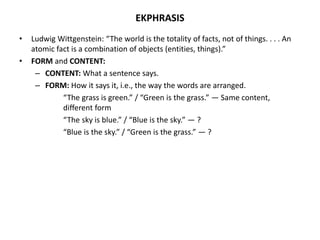 EKPHRASIS
• Ludwig Wittgenstein: “The world is the totality of facts, not of things. . . . An
atomic fact is a combination of objects (entities, things).”
• FORM and CONTENT:
– CONTENT: What a sentence says.
– FORM: How it says it, i.e., the way the words are arranged.
“The grass is green.” / “Green is the grass.” — Same content,
different form
“The sky is blue.” / “Blue is the sky.” — ?
“Blue is the sky.” / “Green is the grass.” — ?
 