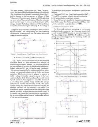 Full Paper
                                                       ACEEE Int. J. on Electrical and Power Engineering, Vol. 4, No. 1, Feb 2013


This paper presents a high voltage gain Boost Converter,               To simplify the circuit analysis, the following conditions are
which uses the coupling inductor and voltage lift technique            assumed:
.The circuit diagram of proposed converter is shown if fig.2.          1. Capacitors C1, C2 and Co are large enough that the VC1,
and the features of this converter are as follows: 1) High             VC2, and V0 are constant values in one switching period.
Voltage gain 2)Duty ratio can be designed to 0.65 by adjusting         2. All semiconductor components are ideal.
the turns ratio of the coupled inductor. Thus the converter            3. Most of the energy is stored in the magnetizing inductance
can be operated under Continuous conduction mode. 3) The               Lm, which is larger than the leakage inductance LKI and LK2.
energy stored in the leakage inductance of the transformer             4. Turns ratio of the coupled inductor n=N2/N1.
is recycled, thus increasing the efficiency. 4) The voltage is
                                                                       A. Continuous Conduction Mode
 clamped on the active switch, enabling the power switch to               The Proposed converter operating in continuous
be selected with a low voltage rating and low conduction               conduction mode is analyzed. Fig.4. illustrates some typical
resistance rds. 5)The converter uses low –rating switch and            waveforms under CCM operation in one switching period.
diodes to minimize the cost.                                           The operating principle of CCM is divided into six modes
                                                                       during each switching period. The operating modes are
                                                                       described as follows:




 Figure 2. Circuit Diagram of High Voltage Gain Boost Converter

     II. PROPOSED CONVERTER AND OPERATION PRINCIPLE
    Fig.3.Shows circuit configuration of the proposed
converter, which is a boost converter with voltage lift
technique and a coupled inductor. The equivalent model of
the coupled inductor includes the magnetizing inductor Lm,
leakage inductors LK1 and LK2 and an ideal transformer.
This converter consists of a DC input voltage Vin, one power
switch, one coupled inductor, three diodes and three
capacitors. The boost converter is adopted to generate a
stable voltage VC1 and to supply the energy for the load.                   Figure 4. Some typical waveforms under CCM operation
Additionally, the diode D1 is turned on when switch S is in
turned –off period, the voltage across switch S is clamped at
a low voltage level, and the energy stored in the leakage
inductance is recycled into C1.Since switch S has a low
voltage rating and low conduction resistance rds(on) ,the
proposed converter has high efficiency. The voltage –lift
technique is applied to generate a constant voltage VC2 and
provide the energy to output. Because the voltage across C2
is constant, the voltage gain can be enhanced. Furthermore,
the turn ratio of the coupled inductor is adjusted to achieve                                     (a) Mode 1 [t 0-t 1 ]
a high step-up voltage gain.




                                                                                                 (b) Mode 2 [t 1 -t2 ]
      Figure 3. Circuit configuration of Proposed Converter
© 2013 ACEEE                                                      17
DOI: 01.IJEPE.4.1.1123
 