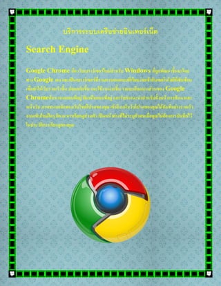 บริการระบบเครือข่ายอินเทอร์เน็ต
Search Engine
Google Chrome คือ เว็บเบราว์เซอร์ใหม่สาหรับ Windows ที่ถูกพัฒนาขึ้นมาโดย
ทาง Google เอง และเป็นเบราว์เซอร์ที่รวมการออกแบบที่เรียบง่ายเข้ากับเทคโนโลยีที่ซับซ้อน
เพื่อทาให้เว็บรวดเร็วขึ้น ปลอดภัยขึ้น และใช้งานง่ายขึ้น รายละเอียดบางส่วนของ Google
Chromeค้นหาจากแถบที่อยู่ พิมพ์ในแถบที่อยู่ และรับคาแนะนาสาหรับทั้งหน้าการค้นหาและ
หน้าเว็บ ภาพขนาดเล็กของเว็บไซต์โปรดของคุณ เข้าถึงหน้าเว็บโปรดของคุณได้ทันทีอย่างรวดเร็ว
จากแท็บใหม่ใดๆ ก็ตาม การเรียกดูส่วนตัว เปิดหน้าต่างที่ไม่ระบุตัวตนเมื่อคุณไม่ต้องการบันทึกไว้
ในประวัติการเรียกดูของคุณ
 