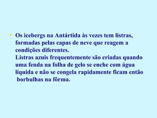 • Os icebergs na Antártida às vezes tem listras, 
formadas pelas capas de neve que reagem a 
condições diferentes.
Listras azuis frequentemente são criadas quando 
uma fenda na folha de gelo se enche com água 
líquida e não se congela rapidamente ficam então 
 borbulhas na fôrma.
 