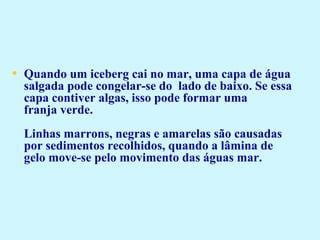 • Quando um iceberg cai no mar, uma capa de água 
salgada pode congelar-se do  lado de baixo. Se essa 
capa contiver algas, isso pode formar uma 
franja verde.
Linhas marrons, negras e amarelas são causadas 
por sedimentos recolhidos, quando a lâmina de 
gelo move-se pelo movimento das águas mar.
 