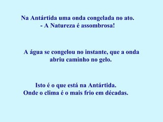  
Na Antártida uma onda congelada no ato.
- A Natureza é assombrosa!
 
A água se congelou no instante, que a onda
abriu caminho no gelo.
Isto é o que está na Antártida.
Onde o clima é o mais frio em décadas.
 