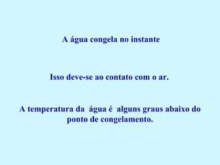 A água congela no instante 
Isso deve-se ao contato com o ar. 
A temperatura da água é alguns graus abaixo do
ponto de congelamento.
 