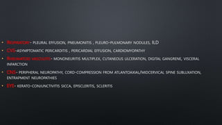 • RESPIRATORY- PLEURAL EFFUSION, PNEUMONITIS , PLEURO-PULMONARY NODULES, ILD
• CVS-ASYMPTOMATIC PERICARDITIS , PERICARDIAL EFFUSION, CARDIOMYOPATHY
• RHEUMATOID VASCULITIS- MONONEURITIS MULTIPLEX, CUTANEOUS ULCERATION, DIGITAL GANGRENE, VISCERAL
INFARCTION
• CNS- PERIPHERAL NEUROPATHY, CORD-COMPRESSION FROM ATLANTOAXIAL/MIDCERVICAL SPINE SUBLUXATION,
ENTRAPMENT NEUROPATHIES
• EYE- KERATO-CONJUNCTIVITIS SICCA, EPISCLERITIS, SCLERITIS
 
