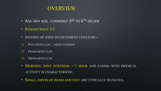 OVERVIEW
• AGE: ANY AGE, COMMONLY 3RD TO 6TH DECADE
• FEMALE:MALE 3:1
• PATTERN OF JOINT INVOLVEMENT COULD BE:-
1) POLYARTICULAR : MOST COMMON
2) OLIGOARTICULAR
3) MONOARTICULAR
• MORNING JOINT STIFFNESS > 1 HOUR AND EASING WITH PHYSICAL
ACTIVITY IS CHARACTERISTIC.
• SMALL JOINTS OF HAND AND FEET ARE TYPICALLY INVOLVED.
 