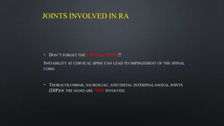 JOINTS INVOLVED IN RA
• DON’T FORGET THE CERVICAL SPINE!!
INSTABILITY AT CERVICAL SPINE CAN LEAD TO IMPINGEMENT OF THE SPINAL
CORD.
• THORACOLUMBAR, SACROILIAC, AND DISTAL INTERPHALANGEAL JOINTS
(DIP)OF THE HAND ARE NOT INVOLVED.
 