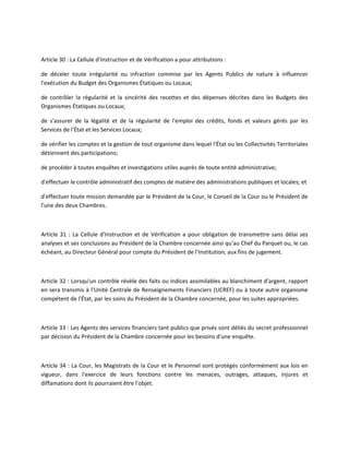 Article 30 : La Cellule d'Instruction et de Vérification a pour attributions :
de déceler toute irrégularité ou infraction commise par les Agents Publics de nature à influencer
l'exécution du Budget des Organismes Étatiques ou Locaux;
de contrôler la régularité et la sincérité des recettes et des dépenses décrites dans les Budgets des
Organismes Étatiques ou Locaux;
de s'assurer de la légalité et de la régularité de l'emploi des crédits, fonds et valeurs gérés par les
Services de l'État et les Services Locaux;
de vérifier les comptes et la gestion de tout organisme dans lequel l'État ou les Collectivités Territoriales
détiennent des participations;
de procéder à toutes enquêtes et investigations utiles auprès de toute entité administrative;
d'effectuer le contrôle administratif des comptes de matière des administrations publiques et locales; et
d'effectuer toute mission demandée par le Président de la Cour, le Conseil de la Cour ou le Président de
l'une des deux Chambres.

Article 31 : La Cellule d'Instruction et de Vérification a pour obligation de transmettre sans délai ses
analyses et ses conclusions au Président de la Chambre concernée ainsi qu'au Chef du Parquet ou, le cas
échéant, au Directeur Général pour compte du Président de l'Institution, aux fins de jugement.

Article 32 : Lorsqu'un contrôle révèle des faits ou indices assimilables au blanchiment d'argent, rapport
en sera transmis à l'Unité Centrale de Renseignements Financiers (UCREF) ou à toute autre organisme
compétent de l'État, par les soins du Président de la Chambre concernée, pour les suites appropriées.

Article 33 : Les Agents des services financiers tant publics que privés sont déliés du secret professionnel
par décision du Président de la Chambre concernée pour les besoins d'une enquête.

Article 34 : La Cour, les Magistrats de la Cour et le Personnel sont protégés conformément aux lois en
vigueur, dans l'exercice de leurs fonctions contre les menaces, outrages, attaques, injures et
diffamations dont ils pourraient être l'objet.

 
