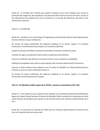 Article 35 : Le Président de la CSCCA peut requérir l'assistance de la Force Publique pour assurer la
protection des magistrats, des enquêteurs et du personnel dans l'exercice de leurs fonctions, assurer le
bon déroulement des activités de la Cour et concourir à la sécurité des bâtiments, des biens et des
archives de l'Institution.

Section 2 : Le Greffe [36]

Article 36 : Le Greffe est une unité d'appui à l'organisation juridictionnelle relevant hiérarchiquement du
Directeur Général. Il a pour attributions :
de recevoir les pièces justificatives des dépenses publiques et en dresser rapport à la Chambre
d'Instruction et de Vérification des Comptes et à la Direction Générale;
de gérer les dossiers des affaires soumises aux Chambres Financières et Administratives;
d'assister les Juges aux audiences et dans toutes les opérations des Chambres;
d'assurer l'enrôlement des affaires et s'occuper tant de la mise au placet qu'aux délibérés;
d'adresser les expéditions des arrêts et autres décisions des Tribunaux Administratifs et Financiers;
d'assurer la police intérieure des audiences sous les ordres du Président du Tribunal Administratif ou
Financier ou sous les ordres du Ministère Public; et
de recevoir les pièces justificatives des dépenses publiques et en dresser rapport à la Chambre
d'Instruction et de Vérification des Comptes.

Titre IV : Du Ministère Public auprès de la CSCCA : missions et attributions [37 à 45]

Article 37 : Il est installé à la Cour Supérieure des Comptes et du Contentieux Administratif (CSCCA) des
Agents du Pouvoir Exécutif exerçant la fonction de Ministère Public constitué d'un Commissaire du Droit
assisté d'autant de Substituts que requiert le bon fonctionnement des instances juridictionnelles de la
Cour.

Article 38 : Ils concourent au maintien de l'ordre dans les Tribunaux Administratifs et Financiers de la
Cour et à l'exécution des lois et des arrêts.

 