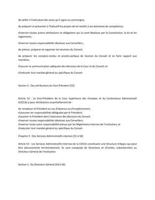 de veiller à l'exécution des actes qu'il signe ou contresigne;
de préparer et présenter à l'Exécutif les projets de loi relatifs à ses domaines de compétence;
d'exercer toutes autres attributions et obligations qui lui sont dévolues par la Constitution, la loi et les
règlements;
d'exercer toutes responsabilités dévolues aux Conseillers;
de prévoir, préparer et organiser les réunions du Conseil;
de préparer les comptes-rendus et procès-verbaux de réunion du Conseil et en faire rapport aux
membres;
d'assurer la communication adéquate des décisions de la Cour et du Conseil; et
d'exécuter tout mandat général ou spécifique du Conseil.

Section 2 : Des attributions du Vice-Président [52]

Article 52 : Le Vice-Président de la Cour Supérieure des Comptes et du Contentieux Administratif
(CSCCA) a pour attributions essentiellement de :
de remplacer le Président en cas d'absence ou d'empêchement;
d'assumer les responsabilités déléguées par le Président;
d'assister le Président dans l'exécution des décisions du Conseil;
d'exercer toutes responsabilités dévolues aux Conseillers;
d'exercer toute autre responsabilité prévue par les Règlements Internes de l'Institution; et
d'exécuter tout mandat général ou spécifique du Conseil.
Chapitre 3 : Des Services Administratifs internes [53 à 58]
Article 53 : Les Services Administratifs Internes de la CSCCA constituent une Structure d'Appui qui peut
être déconcentrée territorialement. Ils sont composés de Directions et d'Unités, subordonnées au
Directeur Général de l'Institution.

Section 1 : Du Directeur Général [54 à 56]

 