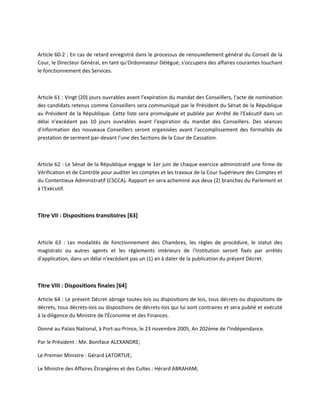 Article 60-2 : En cas de retard enregistré dans le processus de renouvellement général du Conseil de la
Cour, le Directeur Général, en tant qu'Ordonnateur Délégué, s'occupera des affaires courantes touchant
le fonctionnement des Services.

Article 61 : Vingt (20) jours ouvrables avant l'expiration du mandat des Conseillers, l'acte de nomination
des candidats retenus comme Conseillers sera communiqué par le Président du Sénat de la République
au Président de la République. Cette liste sera promulguée et publiée par Arrêté de l'Exécutif dans un
délai n'excédant pas 10 jours ouvrables avant l'expiration du mandat des Conseillers. Des séances
d'information des nouveaux Conseillers seront organisées avant l'accomplissement des formalités de
prestation de serment par-devant l'une des Sections de la Cour de Cassation.

Article 62 : Le Sénat de la République engage le 1er juin de chaque exercice administratif une firme de
Vérification et de Contrôle pour auditer les comptes et les travaux de la Cour Supérieure des Comptes et
du Contentieux Administratif (CSCCA). Rapport en sera acheminé aux deux (2) branches du Parlement et
à l'Exécutif.

Titre VII : Dispositions transitoires [63]

Article 63 : Les modalités de fonctionnement des Chambres, les règles de procédure, le statut des
magistrats ou autres agents et les règlements intérieurs de l'Institution seront fixés par arrêtés
d'application, dans un délai n'excédant pas un (1) an à dater de la publication du présent Décret.

Titre VIII : Dispositions finales [64]
Article 64 : Le présent Décret abroge toutes lois ou dispositions de lois, tous décrets ou dispositions de
décrets, tous décrets-lois ou dispositions de décrets-lois qui lui sont contraires et sera publié et exécuté
à la diligence du Ministre de l'Économie et des Finances.
Donné au Palais National, à Port-au-Prince, le 23 novembre 2005, An 202ème de l'Indépendance.
Par le Président : Me. Boniface ALEXANDRE;
Le Premier Ministre : Gérard LATORTUE;
Le Ministre des Affaires Étrangères et des Cultes : Hérard ABRAHAM;

 
