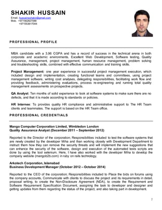 2
SHAKIR HUSSAIN
Email. hussainsshakir@gmail.com
Mob. +971562827088
+971553617044
PR OFESSION AL PR OFILE
MBA candidate with a 3.96 CGPA and has a record of success in the technical arena in both
corporate and academic environments. Excellent Web Development, Software testing, Quality
Assurance, management, project management, human resource management, problem solving
and troubleshooting skills, combined with effective communication and training skills.
Project Management: one year experience in successful project management execution, which
included design and implementation, creating functional teams and committees, using project
management software, writing cost analyses, delegating responsibilities, facilitating work flow and
providing feedback, administering evaluations, process re-engineering and running total quality
management assessments on prospective projects.
QA Analyst: Ten months of solid experience to look at software systems to make sure there are no
defects, and that it is made according to standards or policies.
HR Internee: To provides quality HR compliance and administrative support to The HR Team
clients and teammates. The support is based on the HR Team office.
PR OFESSION AL C R ED EN TIALS
Mango Computer Corporation Limited, Wimbledon London
Quality Assurance Analyst (December 2011 – September 2012)
Reported to the Director of the corporation; Responsibilities included to test the software systems that
are newly created by the developer Miha and than working closely with Development Department to
instruct them how they can remove the security threats and will implement the new suggestions that
can enhance the security of the software, design and execution of the automated tests scripts are
done by using the tool selenium. Here, I have also worked with the developer Miha to develop the
company website (mangob2b.com) in ruby on rails technology.
Arkotech Corporation, Islamabad
Business Development Manager (October 2012 – October 2014)
Reported to the CEO of the corporation; Responsibilities included to Place the bids on forums using
the company accounts, Communicate with clients to discuss the project and its requirements in detail,
proposal writing, to create the Non-Disclosure Agreement (NDA), to create the Requirement and
Software Requirement Specification Document, assigning the task to developer and designer and
getting updates from them regarding the status of the project, and also taking part in development.
 