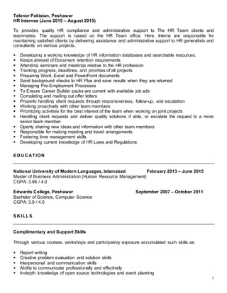 3
Telenor Pakistan, Peshawar
HR Internee (June 2015 – August 2015)
To provides quality HR compliance and administrative support to The HR Team clients and
teammates. The support is based on the HR Team office. Here, Interns are responsible for
maintaining satisfied clients by delivering assistance and administrative support to HR generalists and
consultants on various projects.
 Developing a working knowledge of HR information databases and searchable resources.
 Keeps abreast of Document retention requirements
 Attending seminars and meetings relative to the HR profession
 Tracking progress, deadlines, and priorities of all projects
 Preparing Word, Excel and PowerPoint documents
 Send background checks to HR Plus and save results when they are returned
 Managing Pre-Employment Processes
 To Ensure Career Builder packs are current with available job ads
 Completing and mailing out offer letters
 Properly handling client requests through responsiveness, follow-up, and escalation
 Working proactively with other team members
 Prioritizing activities for the best interest of the team when working on joint projects
 Handling client requests and deliver quality solutions if able, or escalate the request to a more
senior team member
 Openly sharing new ideas and information with other team members
 Responsible for making meeting and travel arrangements
 Fostering time management skills
 Developing current knowledge of HR Laws and Regulations
ED U C ATION
National University of Modern Languages, Islamabad February 2013 – June 2015
Master of Business Administration (Human Resource Management)
CGPA: 3.96 / 4.0
Edwards College, Peshawar September 2007 – October 2011
Bachelor of Science, Computer Science
CGPA: 3.9 / 4.0
SK ILLS
Complimentary and Support Skills
Through various courses, workshops and participatory exposure accumulated such skills as:
 Report writing
 Creative problem evaluation and solution skills
 Interpersonal and communication skills
 Ability to communicate professionally and effectively
 In-depth knowledge of open source technologies and event planning
 