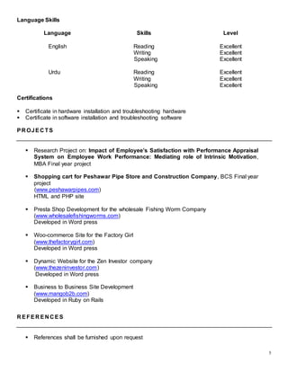 5
Language Skills
Language Skills Level
English Reading
Writing
Speaking
Excellent
Excellent
Excellent
Urdu Reading
Writing
Speaking
Excellent
Excellent
Excellent
Certifications
 Certificate in hardware installation and troubleshooting hardware
 Certificate in software installation and troubleshooting software
PR OJEC TS
 Research Project on: Impact of Employee’s Satisfaction with Performance Appraisal
System on Employee Work Performance: Mediating role of Intrinsic Motivation,
MBA Final year project
 Shopping cart for Peshawar Pipe Store and Construction Company, BCS Final year
project
(www.peshawarpipes.com)
HTML and PHP site
 Presta Shop Development for the wholesale Fishing Worm Company
(www.wholesalefishingworms.com)
Developed in Word press
 Woo-commerce Site for the Factory Girl
(www.thefactorygirl.com)
Developed in Word press
 Dynamic Website for the Zen Investor company
(www.thezeninvestor.com)
Developed in Word press
 Business to Business Site Development
(www.mangob2b.com)
Developed in Ruby on Rails
R EFER EN C ES
 References shall be furnished upon request
 