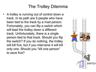 The Trolley Dilemma
• A trolley is running out of control down a
  track. In its path are 5 people who have
  been tied to the track by a mad person.
  Fortunately, you can flip a switch which
  will lead the trolley down a different
  track. Unfortunately, there is a single
  person tied to that track. Should you flip
  the switch? If you do nothing, the trolley
  will kill five, but if you intervene it will kill
  only one. Should you “kill one person”
  to save five?


                                                      SWITCH
 