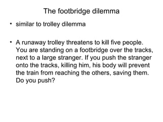 The footbridge dilemma
• similar to trolley dilemma

• A runaway trolley threatens to kill five people.
  You are standing on a footbridge over the tracks,
  next to a large stranger. If you push the stranger
  onto the tracks, killing him, his body will prevent
  the train from reaching the others, saving them.
  Do you push?
 