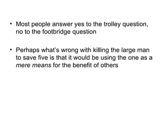 • Most people answer yes to the trolley question,
  no to the footbridge question

• Perhaps what’s wrong with killing the large man
  to save five is that it would be using the one as a
  mere means for the benefit of others
 