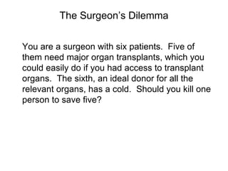 The Surgeon’s Dilemma


You are a surgeon with six patients. Five of
them need major organ transplants, which you
could easily do if you had access to transplant
organs. The sixth, an ideal donor for all the
relevant organs, has a cold. Should you kill one
person to save five?
 