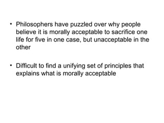 • Philosophers have puzzled over why people
  believe it is morally acceptable to sacrifice one
  life for five in one case, but unacceptable in the
  other

• Difficult to find a unifying set of principles that
  explains what is morally acceptable
 