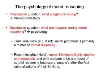 The psychology of moral reasoning
• Prescriptive question: what is right and wrong?
   Philosophy/Ethics

• Descriptive question: what are happens during moral
  reasoning?  psychology

   – Traditional view (e.g. Kant): moral judgment is primarily
     a matter of formal reasoning.

   – Recent insights (Haidt): moral thinking is highly intuitive
     and emotional, and only appears to be a product of
     careful reasoning because of people’s after-the-fact
     rationalizations of their thinking.
 