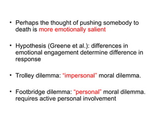 • Perhaps the thought of pushing somebody to
  death is more emotionally salient

• Hypothesis (Greene et al.): differences in
  emotional engagement determine difference in
  response

• Trolley dilemma: “impersonal” moral dilemma.

• Footbridge dilemma: “personal” moral dilemma.
  requires active personal involvement
 