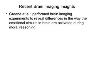 Recent Brain Imaging Insights
• Greene et al.: performed brain imaging
  experiments to reveal differences in the way the
  emotional circuits in brain are activated during
  moral reasoning.
 