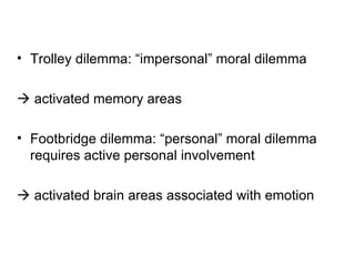 • Trolley dilemma: “impersonal” moral dilemma

 activated memory areas

• Footbridge dilemma: “personal” moral dilemma
  requires active personal involvement

 activated brain areas associated with emotion
 