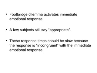 • Footbridge dilemma activates immediate
  emotional response

• A few subjects still say “appropriate”.

• These response times should be slow because
  the response is “incongruent” with the immediate
  emotional response
 