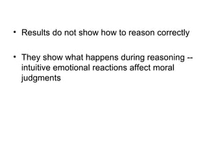 • Results do not show how to reason correctly

• They show what happens during reasoning --
  intuitive emotional reactions affect moral
  judgments
 