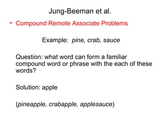 Jung-Beeman et al.
• Compound Remote Associate Problems

          Example: pine, crab, sauce

 Question: what word can form a familiar
 compound word or phrase with the each of these
 words?

 Solution: apple

 (pineapple, crabapple, applesauce)
 