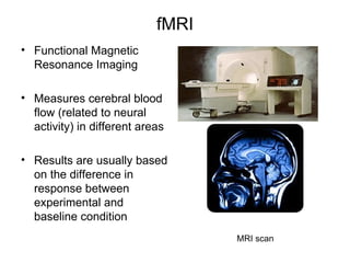 fMRI
• Functional Magnetic
  Resonance Imaging

• Measures cerebral blood
  flow (related to neural
  activity) in different areas

• Results are usually based
  on the difference in
  response between
  experimental and
  baseline condition
                                   MRI scan
 