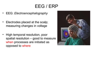 EEG / ERP
• EEG: Electroencephalography

• Electrodes placed at the scalp;
  measuring changes in voltage

• High temporal resolution, poor
  spatial resolution – good to measure
  when processes are initiated as
  opposed to where
 