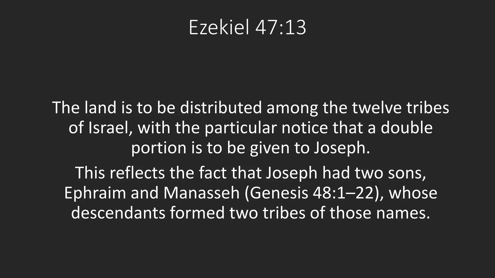Ezekiel 47:13 
The land is to be distributed among the twelve tribes 
of Israel, with the particular notice that a double 
portion is to be given to Joseph. 
This reflects the fact that Joseph had two sons, 
Ephraim and Manasseh (Genesis 48:1–22), whose 
descendants formed two tribes of those names. 
 