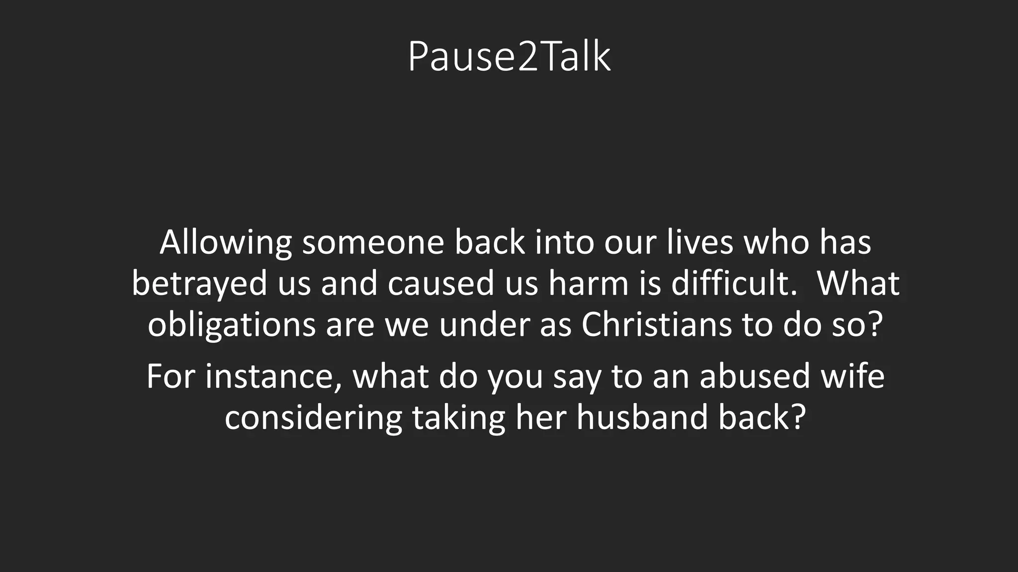 Pause2Talk 
Allowing someone back into our lives who has 
betrayed us and caused us harm is difficult. What 
obligations are we under as Christians to do so? 
For instance, what do you say to an abused wife 
considering taking her husband back? 
 