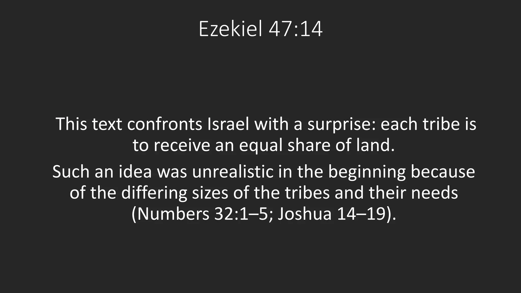 Ezekiel 47:14 
This text confronts Israel with a surprise: each tribe is 
to receive an equal share of land. 
Such an idea was unrealistic in the beginning because 
of the differing sizes of the tribes and their needs 
(Numbers 32:1–5; Joshua 14–19). 
 