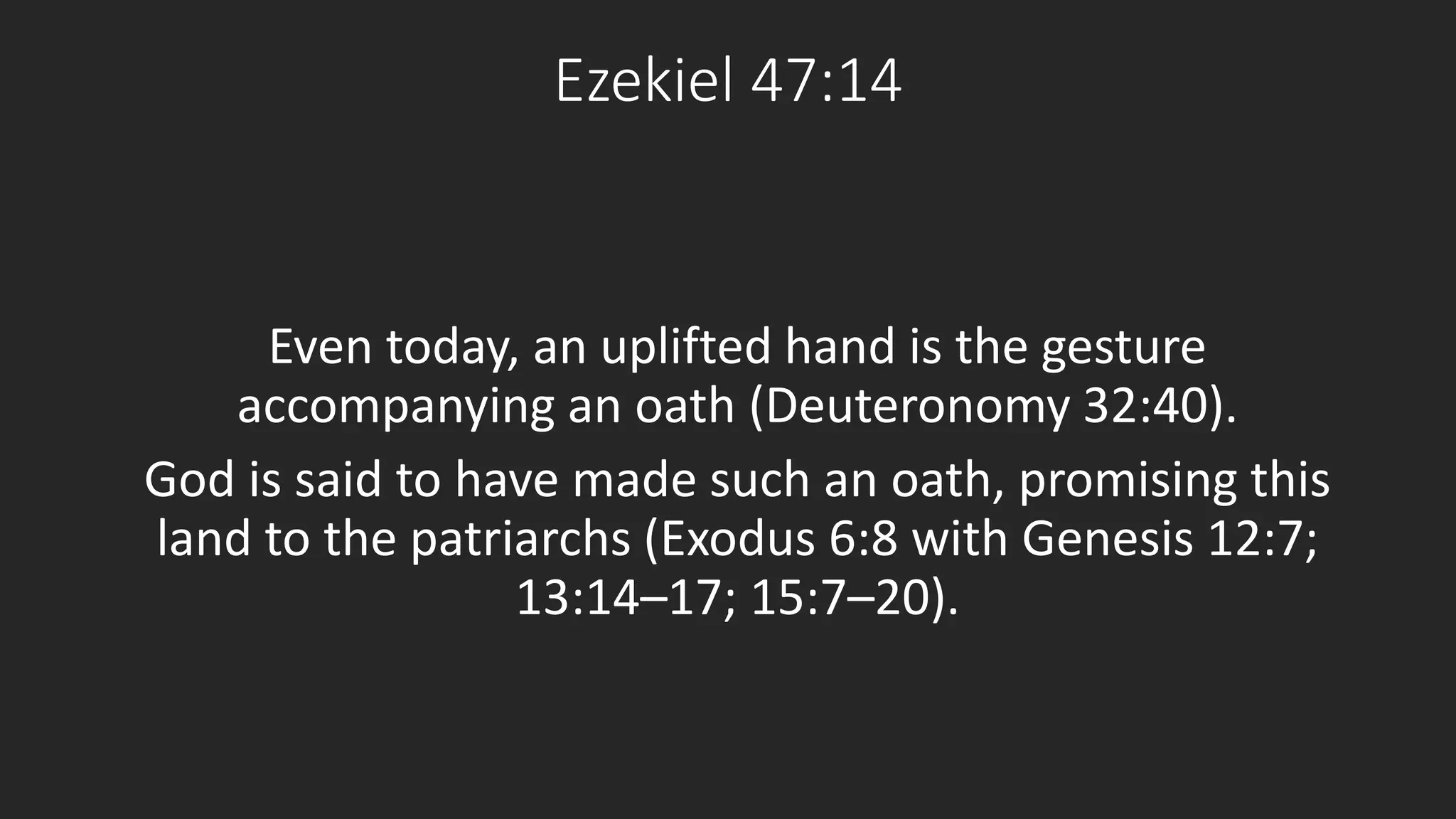 Ezekiel 47:14 
Even today, an uplifted hand is the gesture 
accompanying an oath (Deuteronomy 32:40). 
God is said to have made such an oath, promising this 
land to the patriarchs (Exodus 6:8 with Genesis 12:7; 
13:14–17; 15:7–20). 
 