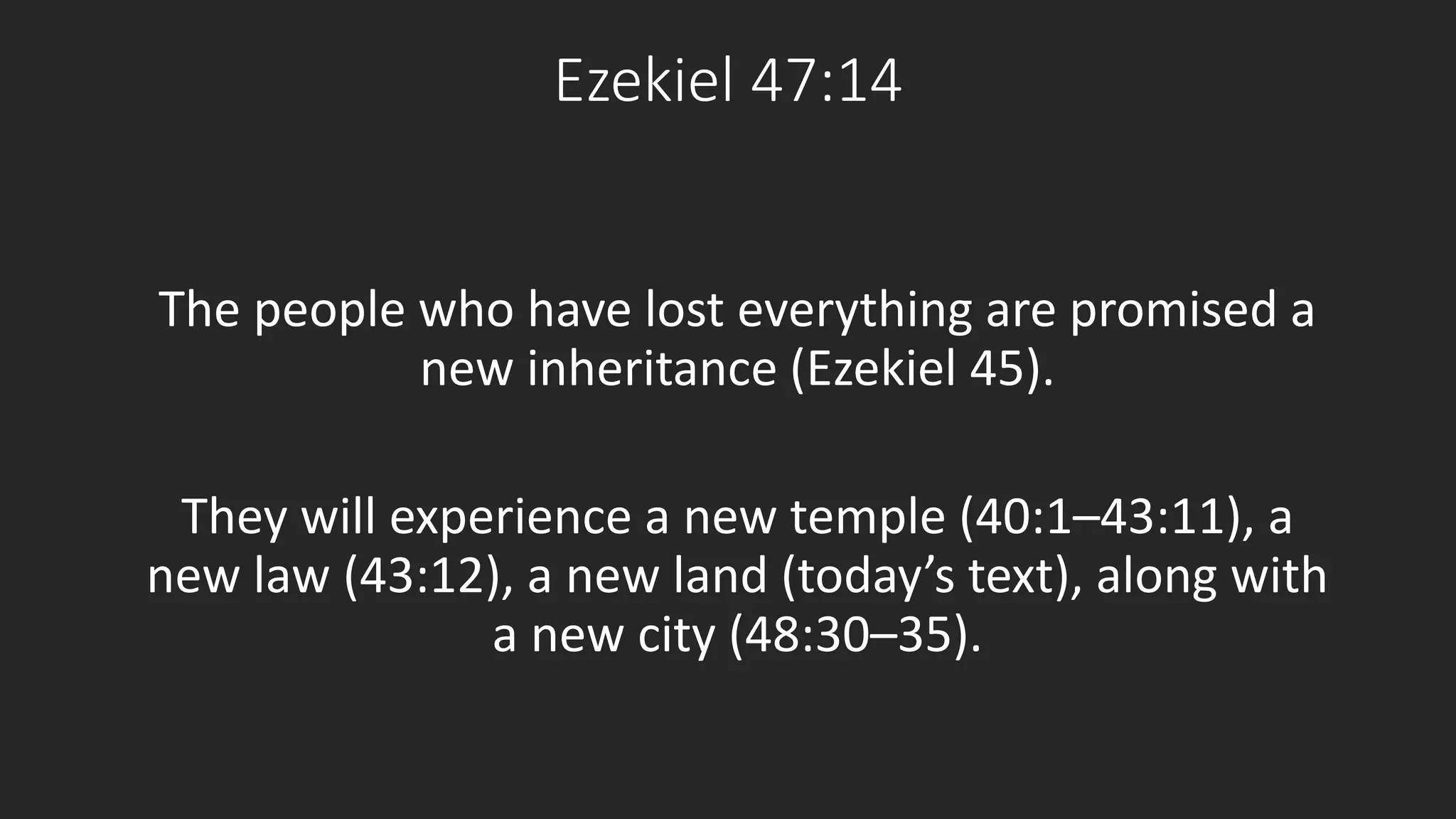 Ezekiel 47:14 
The people who have lost everything are promised a 
new inheritance (Ezekiel 45). 
They will experience a new temple (40:1–43:11), a 
new law (43:12), a new land (today’s text), along with 
a new city (48:30–35). 
 
