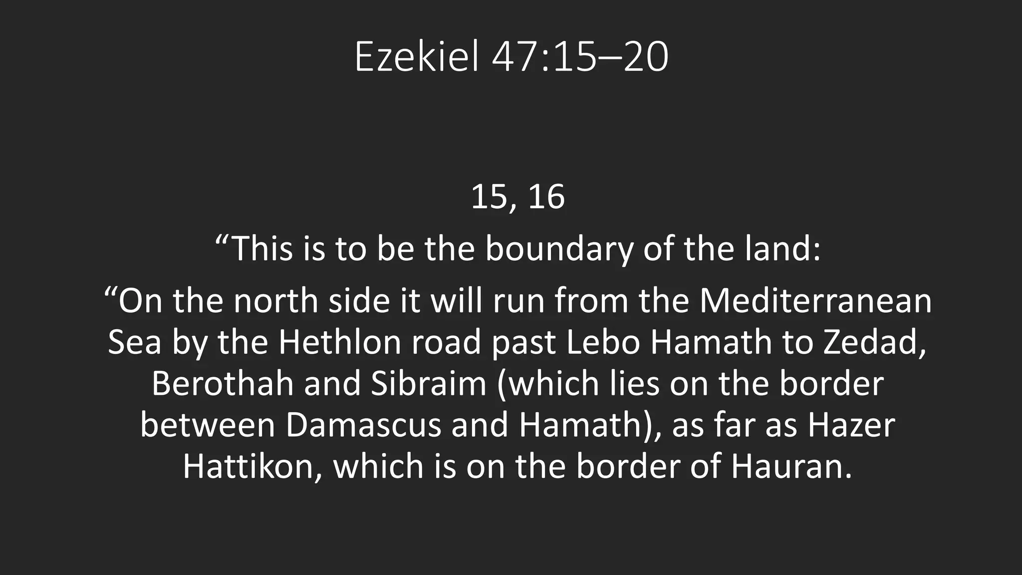 Ezekiel 47:15–20 
15, 16 
“This is to be the boundary of the land: 
“On the north side it will run from the Mediterranean 
Sea by the Hethlon road past Lebo Hamath to Zedad, 
Berothah and Sibraim (which lies on the border 
between Damascus and Hamath), as far as Hazer 
Hattikon, which is on the border of Hauran. 
 
