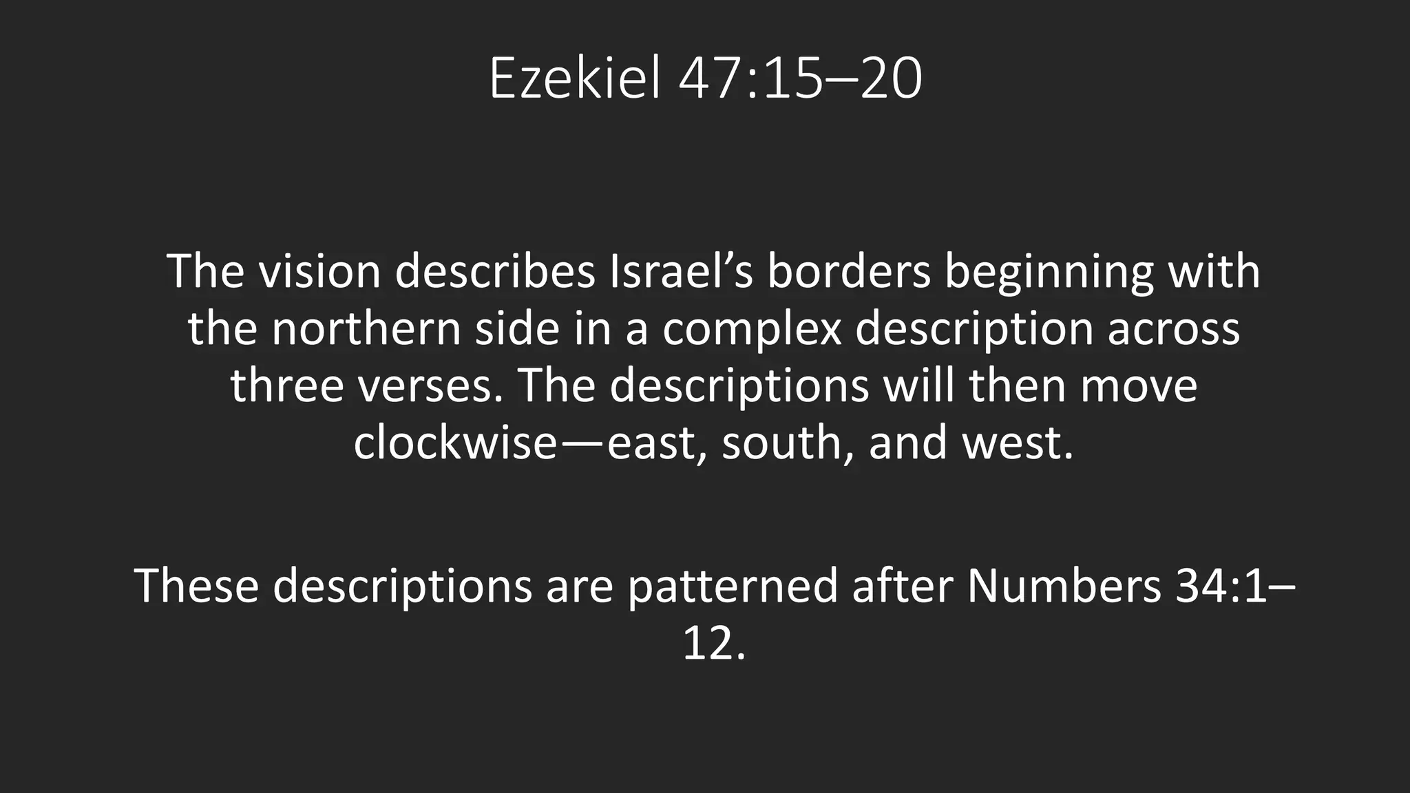 Ezekiel 47:15–20 
The vision describes Israel’s borders beginning with 
the northern side in a complex description across 
three verses. The descriptions will then move 
clockwise—east, south, and west. 
These descriptions are patterned after Numbers 34:1– 
12. 
 