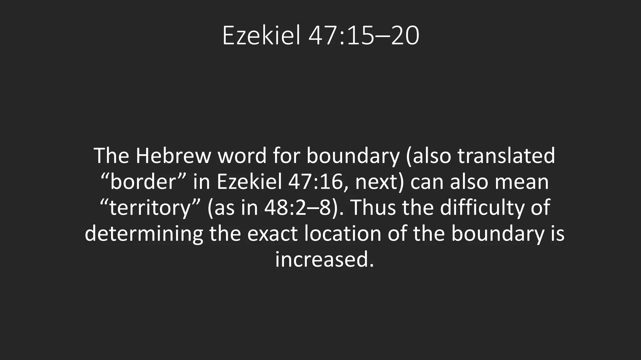 Ezekiel 47:15–20 
The Hebrew word for boundary (also translated 
“border” in Ezekiel 47:16, next) can also mean 
“territory” (as in 48:2–8). Thus the difficulty of 
determining the exact location of the boundary is 
increased. 
 