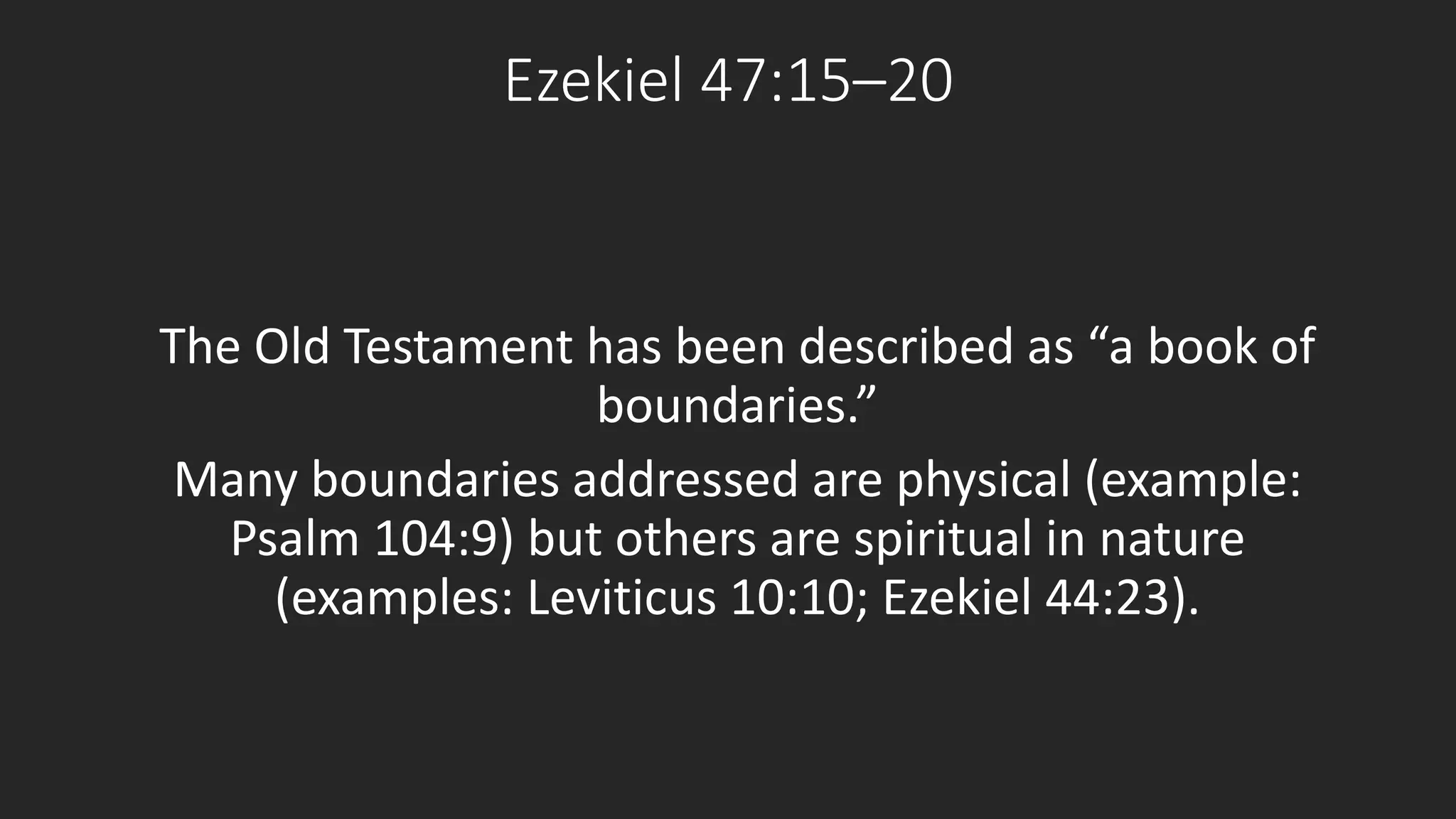 Ezekiel 47:15–20 
The Old Testament has been described as “a book of 
boundaries.” 
Many boundaries addressed are physical (example: 
Psalm 104:9) but others are spiritual in nature 
(examples: Leviticus 10:10; Ezekiel 44:23). 
 
