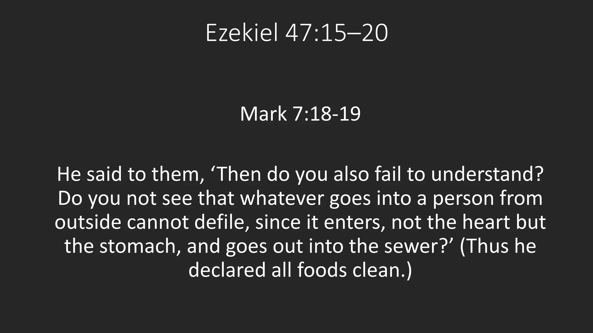 Ezekiel 47:15–20 
Mark 7:18-19 
He said to them, ‘Then do you also fail to understand? 
Do you not see that whatever goes into a person from 
outside cannot defile, since it enters, not the heart but 
the stomach, and goes out into the sewer?’ (Thus he 
declared all foods clean.) 
 