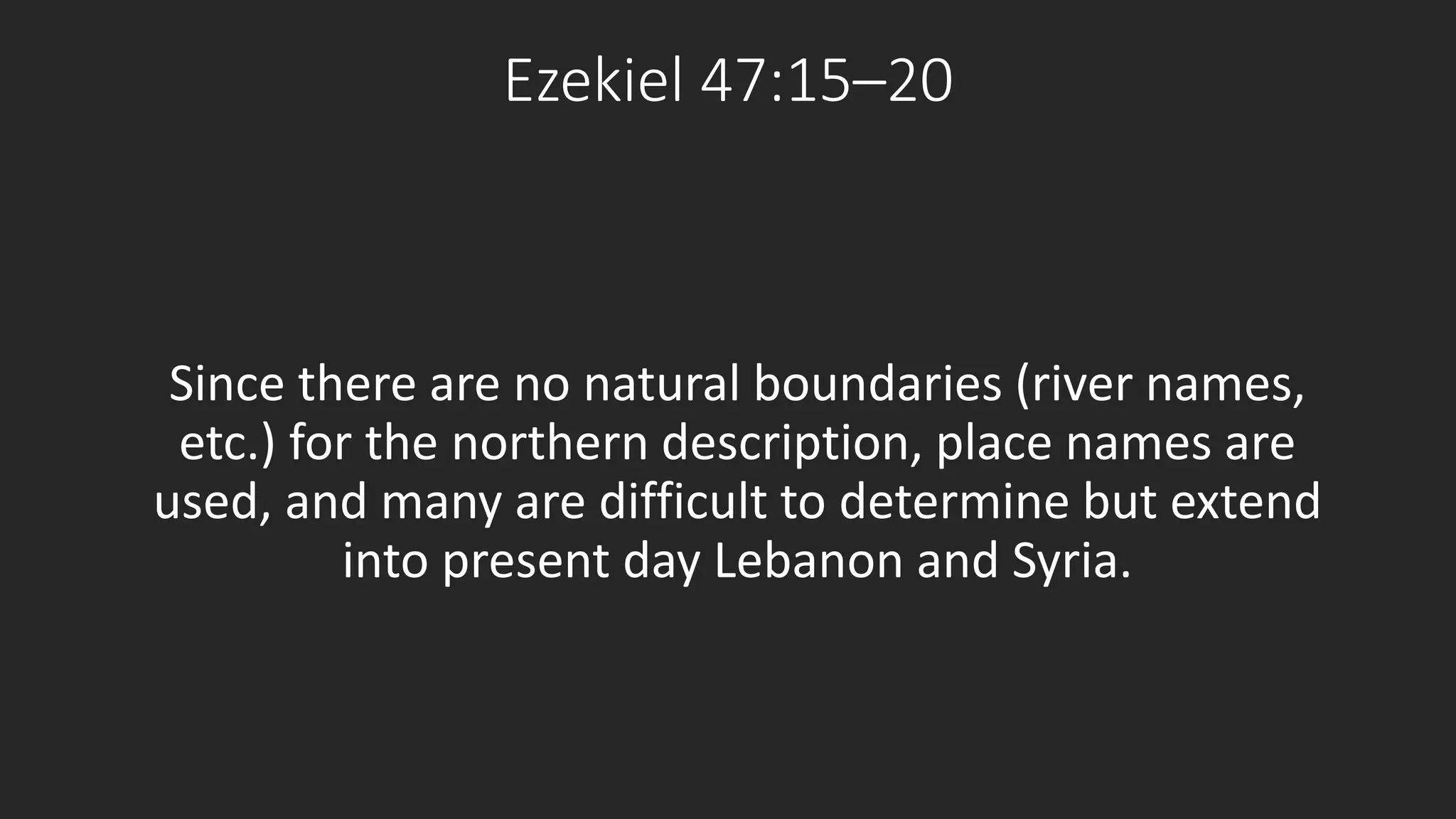 Ezekiel 47:15–20 
Since there are no natural boundaries (river names, 
etc.) for the northern description, place names are 
used, and many are difficult to determine but extend 
into present day Lebanon and Syria. 
 