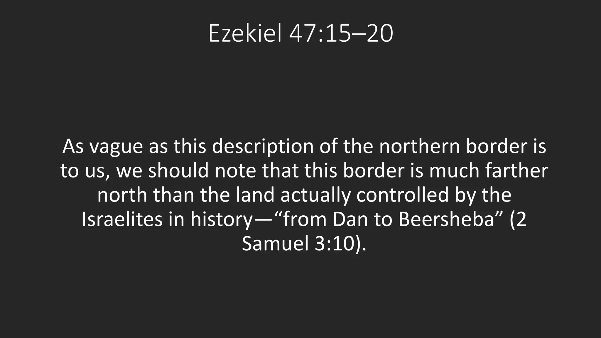 Ezekiel 47:15–20 
As vague as this description of the northern border is 
to us, we should note that this border is much farther 
north than the land actually controlled by the 
Israelites in history—“from Dan to Beersheba” (2 
Samuel 3:10). 
 